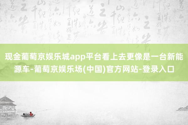 现金葡萄京娱乐城app平台看上去更像是一台新能源车-葡萄京娱乐场(中国)官方网站-登录入口