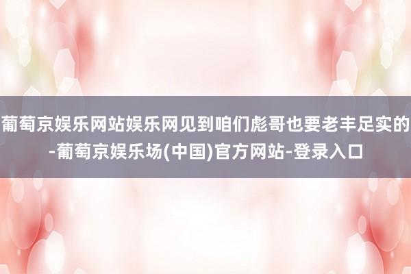 葡萄京娱乐网站娱乐网见到咱们彪哥也要老丰足实的-葡萄京娱乐场(中国)官方网站-登录入口