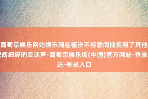 葡萄京娱乐网站娱乐网崔槿汐不经意间捕捉到了其他嫔妃间细碎的交谈声-葡萄京娱乐场(中国)官方网站-登录入口