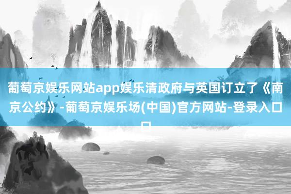 葡萄京娱乐网站app娱乐清政府与英国订立了《南京公约》-葡萄京娱乐场(中国)官方网站-登录入口