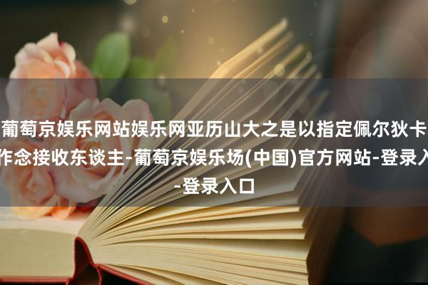 葡萄京娱乐网站娱乐网亚历山大之是以指定佩尔狄卡斯作念接收东谈主-葡萄京娱乐场(中国)官方网站-登录入口