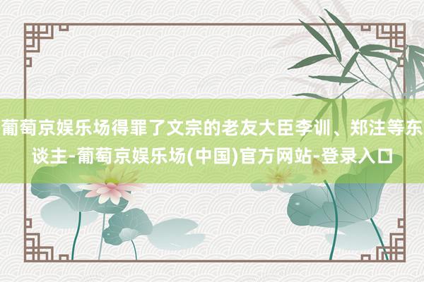 葡萄京娱乐场得罪了文宗的老友大臣李训、郑注等东谈主-葡萄京娱乐场(中国)官方网站-登录入口