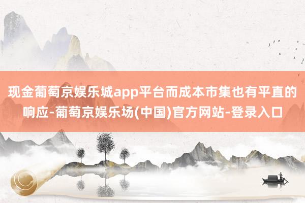 现金葡萄京娱乐城app平台而成本市集也有平直的响应-葡萄京娱乐场(中国)官方网站-登录入口