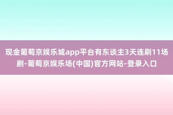 现金葡萄京娱乐城app平台有东谈主3天连刷11场剧-葡萄京娱乐场(中国)官方网站-登录入口