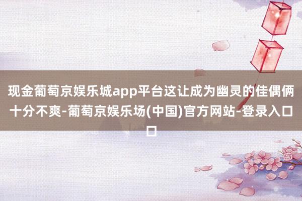 现金葡萄京娱乐城app平台这让成为幽灵的佳偶俩十分不爽-葡萄京娱乐场(中国)官方网站-登录入口