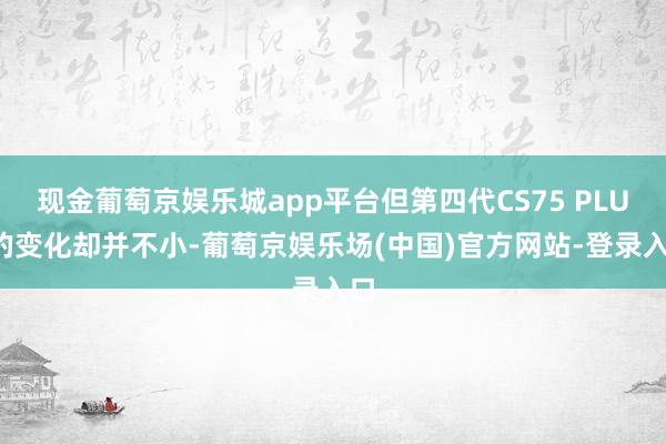 现金葡萄京娱乐城app平台但第四代CS75 PLUS的变化却并不小-葡萄京娱乐场(中国)官方网站-登录入口