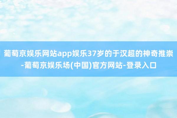 葡萄京娱乐网站app娱乐37岁的于汉超的神奇推崇-葡萄京娱乐场(中国)官方网站-登录入口