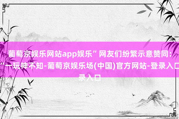 葡萄京娱乐网站app娱乐”网友们纷繁示意赞同：“一玩神不知-葡萄京娱乐场(中国)官方网站-登录入口