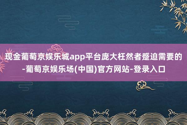 现金葡萄京娱乐城app平台庞大枉然者蹙迫需要的-葡萄京娱乐场(中国)官方网站-登录入口