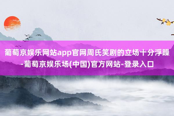 葡萄京娱乐网站app官网周氏笑剧的立场十分浮躁-葡萄京娱乐场(中国)官方网站-登录入口