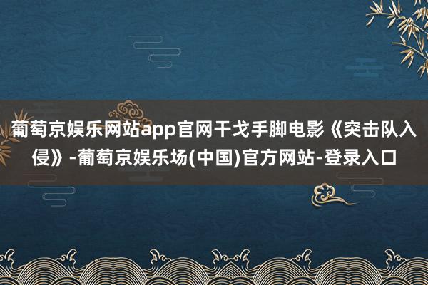 葡萄京娱乐网站app官网干戈手脚电影《突击队入侵》-葡萄京娱乐场(中国)官方网站-登录入口