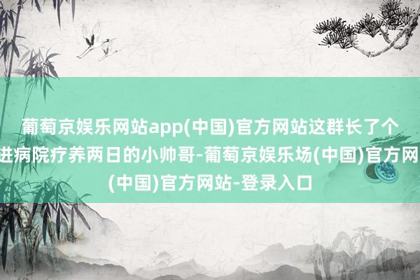 葡萄京娱乐网站app(中国)官方网站这群长了个小红疹皆要进病院疗养两日的小帅哥-葡萄京娱乐场(中国)官方网站-登录入口