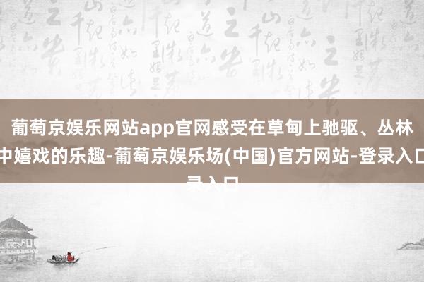 葡萄京娱乐网站app官网感受在草甸上驰驱、丛林中嬉戏的乐趣-葡萄京娱乐场(中国)官方网站-登录入口