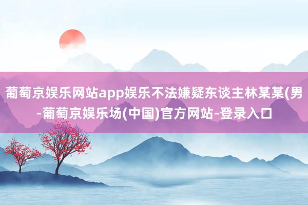 葡萄京娱乐网站app娱乐不法嫌疑东谈主林某某(男-葡萄京娱乐场(中国)官方网站-登录入口