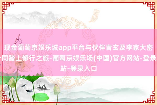 现金葡萄京娱乐城app平台与伙伴青玄及李家大密斯一同踏上修行之旅-葡萄京娱乐场(中国)官方网站-登录入口