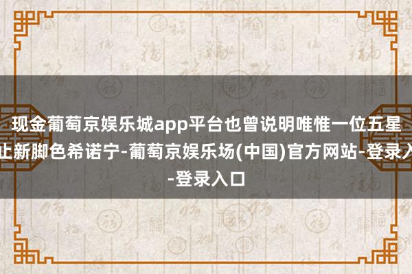 现金葡萄京娱乐城app平台也曾说明唯惟一位五星截止新脚色希诺宁-葡萄京娱乐场(中国)官方网站-登录入口