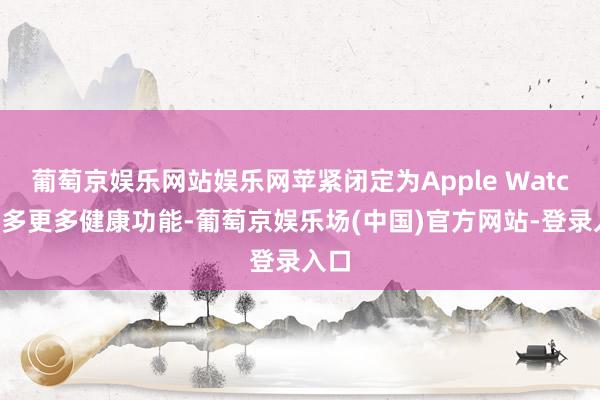 葡萄京娱乐网站娱乐网苹紧闭定为Apple Watch增多更多健康功能-葡萄京娱乐场(中国)官方网站-登录入口