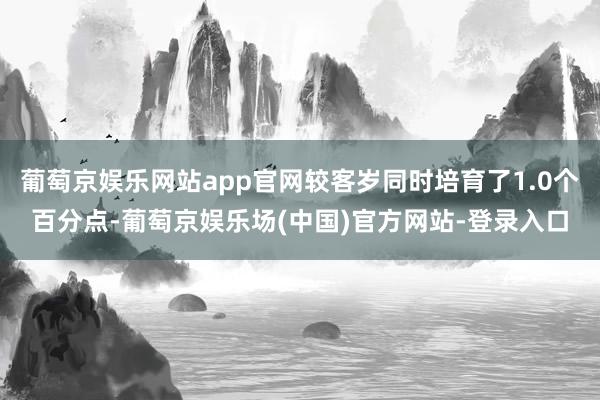 葡萄京娱乐网站app官网较客岁同时培育了1.0个百分点-葡萄京娱乐场(中国)官方网站-登录入口