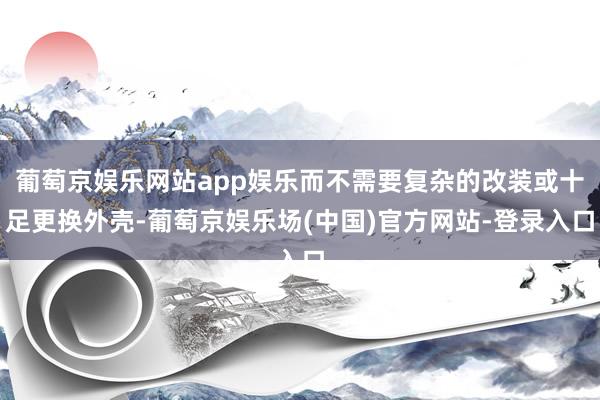 葡萄京娱乐网站app娱乐而不需要复杂的改装或十足更换外壳-葡萄京娱乐场(中国)官方网站-登录入口