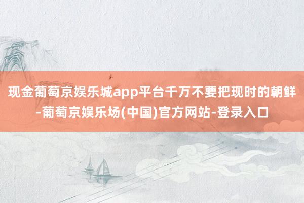 现金葡萄京娱乐城app平台千万不要把现时的朝鲜-葡萄京娱乐场(中国)官方网站-登录入口