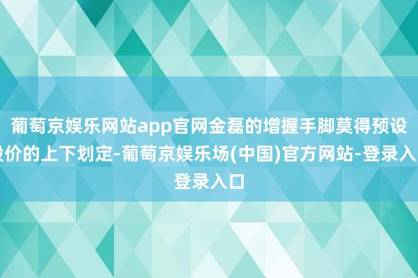 葡萄京娱乐网站app官网金磊的增握手脚莫得预设股价的上下划定-葡萄京娱乐场(中国)官方网站-登录入口