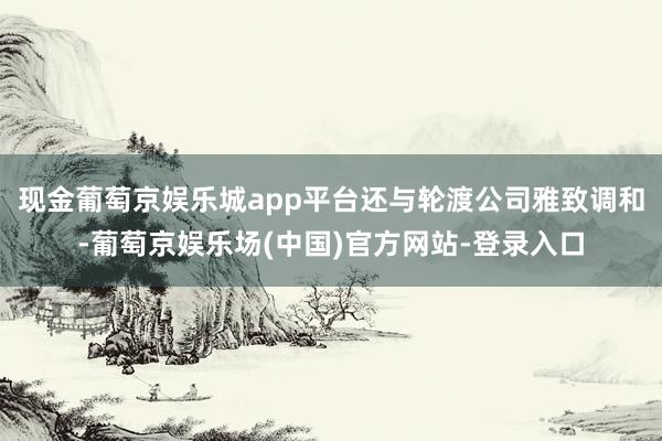 现金葡萄京娱乐城app平台还与轮渡公司雅致调和-葡萄京娱乐场(中国)官方网站-登录入口