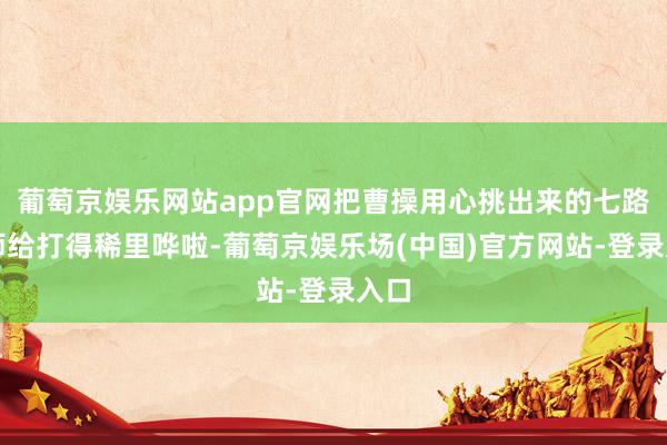 葡萄京娱乐网站app官网把曹操用心挑出来的七路雄师给打得稀里哗啦-葡萄京娱乐场(中国)官方网站-登录入口