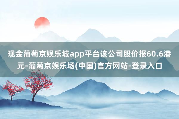 现金葡萄京娱乐城app平台该公司股价报60.6港元-葡萄京娱乐场(中国)官方网站-登录入口