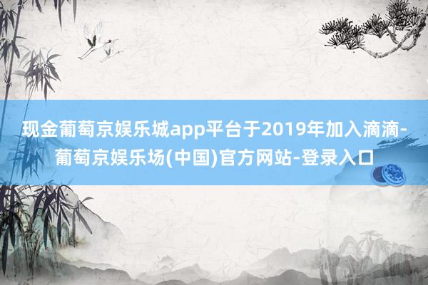 现金葡萄京娱乐城app平台于2019年加入滴滴-葡萄京娱乐场(中国)官方网站-登录入口