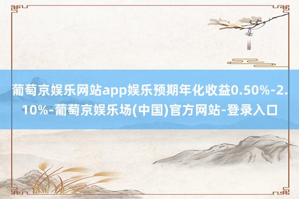 葡萄京娱乐网站app娱乐预期年化收益0.50%-2.10%-葡萄京娱乐场(中国)官方网站-登录入口