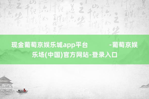 现金葡萄京娱乐城app平台            -葡萄京娱乐场(中国)官方网站-登录入口