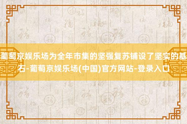 葡萄京娱乐场为全年市集的坚强复苏铺设了坚实的基石-葡萄京娱乐场(中国)官方网站-登录入口