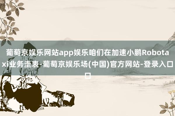 葡萄京娱乐网站app娱乐咱们在加速小鹏Robotaxi业务圭表-葡萄京娱乐场(中国)官方网站-登录入口