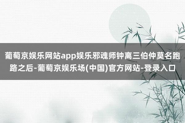 葡萄京娱乐网站app娱乐邪魂师钟离三伯仲莫名跑路之后-葡萄京娱乐场(中国)官方网站-登录入口