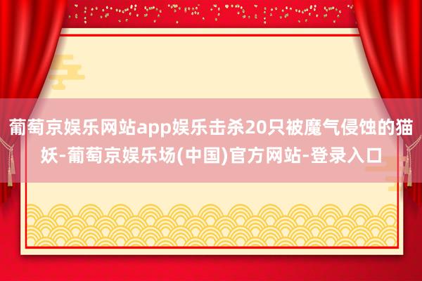 葡萄京娱乐网站app娱乐击杀20只被魔气侵蚀的猫妖-葡萄京娱乐场(中国)官方网站-登录入口