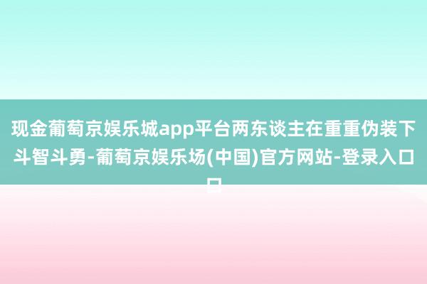 现金葡萄京娱乐城app平台两东谈主在重重伪装下斗智斗勇-葡萄京娱乐场(中国)官方网站-登录入口