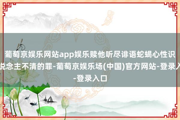 葡萄京娱乐网站app娱乐赎他听尽诽语蛇蝎心性识东说念主不清的罪-葡萄京娱乐场(中国)官方网站-登录入口