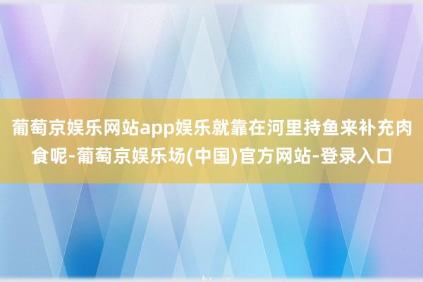 葡萄京娱乐网站app娱乐就靠在河里持鱼来补充肉食呢-葡萄京娱乐场(中国)官方网站-登录入口