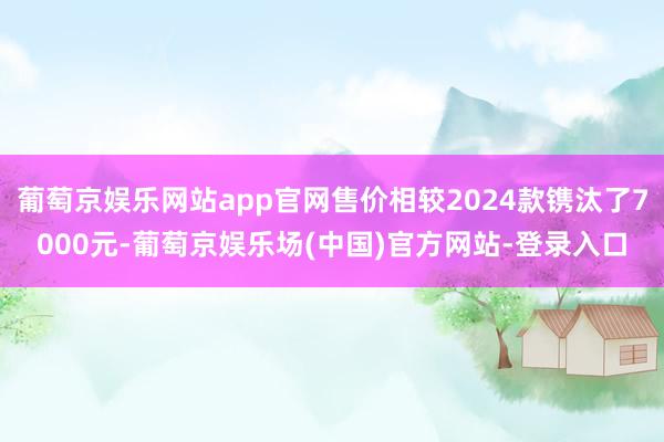 葡萄京娱乐网站app官网售价相较2024款镌汰了7000元-葡萄京娱乐场(中国)官方网站-登录入口