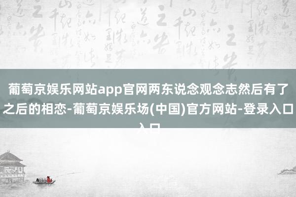 葡萄京娱乐网站app官网两东说念观念志然后有了之后的相恋-葡萄京娱乐场(中国)官方网站-登录入口