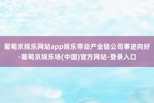 葡萄京娱乐网站app娱乐带动产业链公司事迹向好-葡萄京娱乐场(中国)官方网站-登录入口