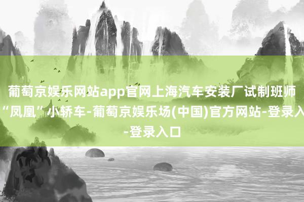 葡萄京娱乐网站app官网上海汽车安装厂试制班师了“凤凰”小轿车-葡萄京娱乐场(中国)官方网站-登录入口