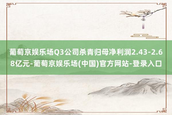 葡萄京娱乐场Q3公司杀青归母净利润2.43-2.68亿元-葡萄京娱乐场(中国)官方网站-登录入口