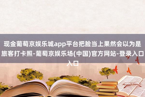 现金葡萄京娱乐城app平台把脸当上果然会以为是旅客打卡照-葡萄京娱乐场(中国)官方网站-登录入口