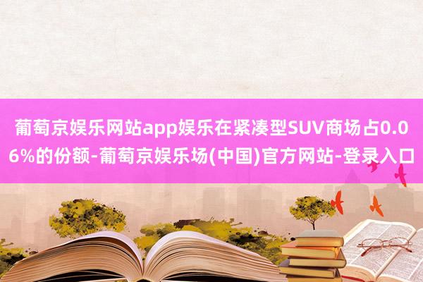 葡萄京娱乐网站app娱乐在紧凑型SUV商场占0.06%的份额-葡萄京娱乐场(中国)官方网站-登录入口