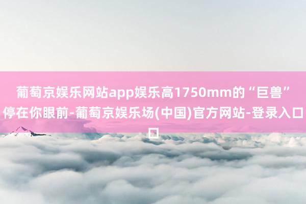 葡萄京娱乐网站app娱乐高1750mm的“巨兽”停在你眼前-葡萄京娱乐场(中国)官方网站-登录入口