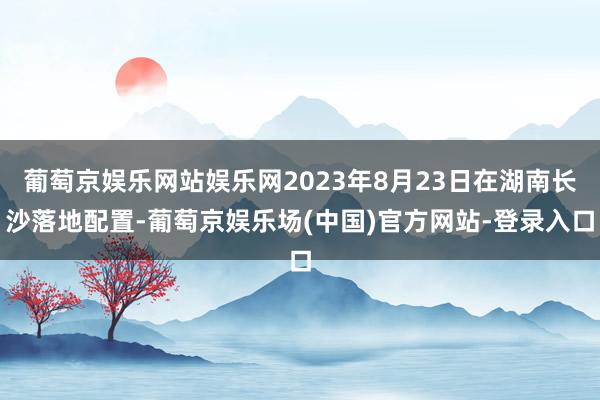 葡萄京娱乐网站娱乐网2023年8月23日在湖南长沙落地配置-葡萄京娱乐场(中国)官方网站-登录入口