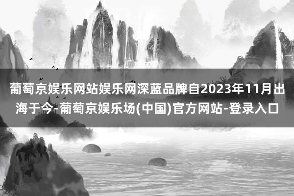 葡萄京娱乐网站娱乐网深蓝品牌自2023年11月出海于今-葡萄京娱乐场(中国)官方网站-登录入口