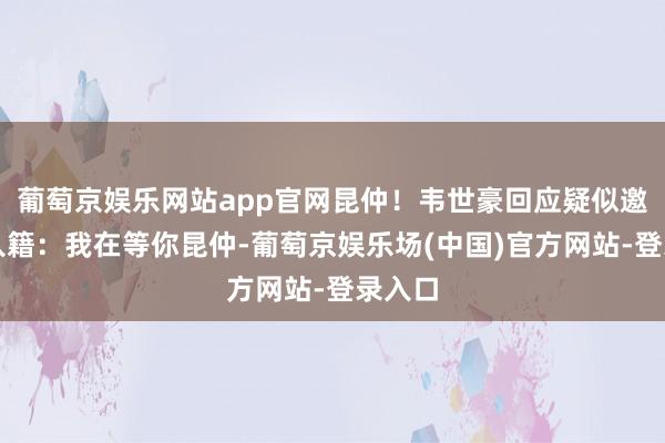 葡萄京娱乐网站app官网昆仲！韦世豪回应疑似邀请其入籍：我在等你昆仲-葡萄京娱乐场(中国)官方网站-登录入口