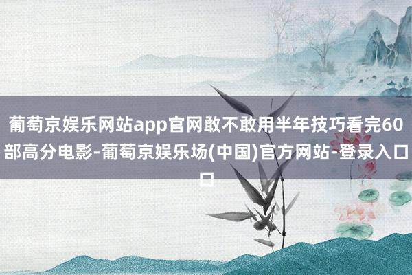 葡萄京娱乐网站app官网敢不敢用半年技巧看完60部高分电影-葡萄京娱乐场(中国)官方网站-登录入口